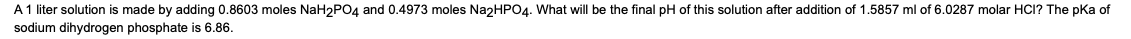 A1 liter solution is made by adding 0.8603 moles NaH2PO4 and 0.4973 moles NazHPO4. What will be the final pH of this solution after addition of 1.5857 ml of 6.0287 molar HCI? The pka of
sodium dihydrogen phosphate is 6.86.
