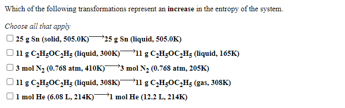 Which of the following transformations represent an increase in the entropy of the system.
Choose all that apply
| 25 g Sn (solid, 505.0K)
325 g Sn (liquid, 505.0K)
11 g C,H;OC,H; (liquid, 300K)
P11 g C,H5OC,H5 (liquid, 165K)
3 mol N2 (0.768 atm, 410K)
*3 mol N2 (0.768 atm, 205K)
11 g C,H;OC,H; (liquid, 308K)ll g C,H;OC,H; (gas, 308K)
1 mol He (6.08 L, 214K)
→1 mol He (12.2 L, 214K)

