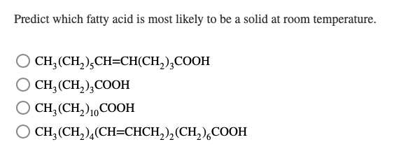 Predict which fatty acid is most likely to be a solid at room temperature.
CH₂(CH₂),CH=CH(CH₂)₂COOH
O CH₂ (CH₂)₂COOH
O CH₂ (CH₂) 10 COOH
○
CH₂(CH₂)4(CH=CHCH₂)₂(CH₂) COOH