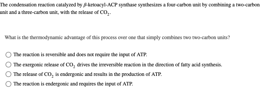 The condensation reaction catalyzed by ß-ketoacyl-ACP synthase synthesizes a four-carbon unit by combining a two-carbon
unit and a three-carbon unit, with the release of CO₂.
What is the thermodynamic advantage of this process over one that simply combines two two-carbon units?
The reaction is reversible and does not require the input of ATP.
The exergonic release of CO₂ drives the irreversible reaction in the direction of fatty acid synthesis.
The release of CO₂ is endergonic and results in the production of ATP.
The reaction is endergonic and requires the input of ATP.