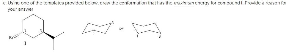 c. Using one of the templates provided below, draw the conformation that has the maximum energy for compound I. Provide a reason for
your answer
Brill.
or
