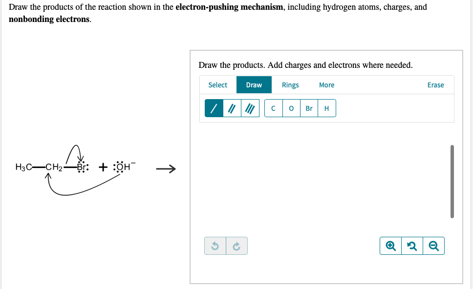 Draw the products of the reaction shown in the electron-pushing mechanism, including hydrogen atoms, charges, and
nonbonding electrons.
H3C-CH2
+ :0H¯
↑
Draw the products. Add charges and electrons where needed.
Select
3
Draw
||||||
Rings
More
с O Br H
L
Erase
Q2 Q