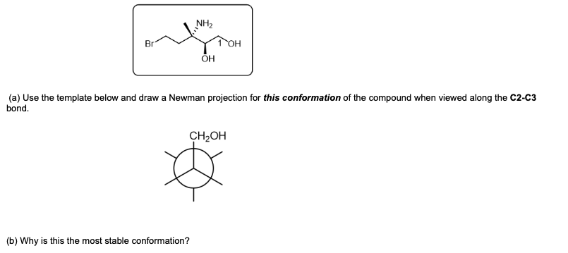 NH2
Br
1 OH
ОН
(a) Use the template below and drawa Newman projection for this conformation of the compound when viewed along the C2-C3
bond.
CH2OH
(b) Why is this the most stable conformation?
