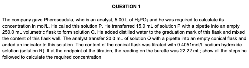 QUESTION 1
The company gave Phereseadula, who is an analyst, 5.00 L of H3PO4 and he was required to calculate its
concentration in mol/L. He called this solution P. He transferred 15.0 mL of solution P with a pipette into an empty
250.0 mL volumetric flask to form solution Q. He added distilled water to the graduation mark of this flask and mixed
the content of this flask well. The analyst transfer 20.0 mL of solution Q with a pipette into an empty conical flask and
added an indicator to this solution. The content of the conical flask was titrated with 0.4051mol/L sodium hydroxide
solution (solution R). If at the endpoint of the titration, the reading on the burette was 22.22 mL; show all the steps he
followed to calculate the required concentration.
