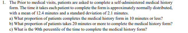1. The Prior to medical visits, patients are asked to complete a self-administered medical history
form. The time it takes each patient to complete the form is approximately normally distributed,
with a mean of 12.4 minutes and a standard deviation of 2.1 minutes.
a) What proportion of patients completes the medical history form in 10 minutes or less?
b) What proportion of patients takes 20 minutes or more to complete the medical history form?
c) What is the 90th percentile of the time to complete the medical history form?
