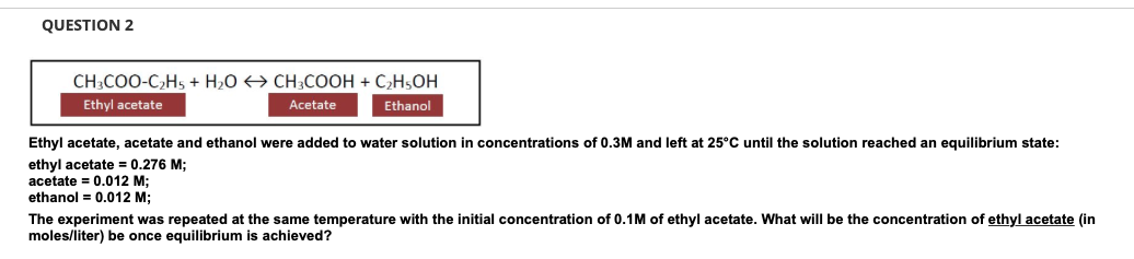 QUESTION 2
CH3COO-C₂H5 + H₂O → CH3COOH + C₂H5OH
Ethyl acetate
Acetate
Ethanol
Ethyl acetate, acetate and ethanol were added to water solution in concentrations of 0.3M and left at 25°C until the solution reached an equilibrium state:
ethyl acetate = 0.276 M;
acetate=0.012 M;
ethanol = 0.012 M;
The experiment was repeated at the same temperature with the initial concentration of 0.1M of ethyl acetate. What will be the concentration of ethyl acetate (in
moles/liter) be once equilibrium is achieved?