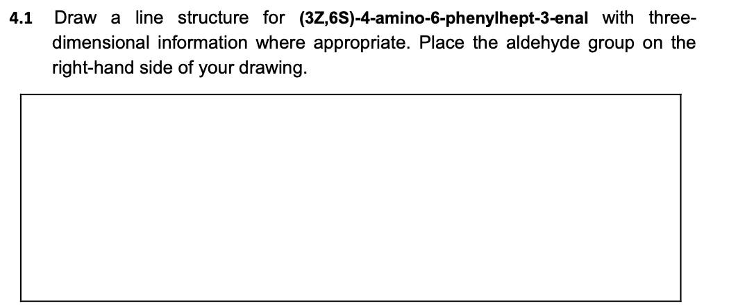 Draw a line structure for (3Z,6S)-4-amino-6-phenylhept-3-enal with three-
dimensional information where appropriate. Place the aldehyde group on the
4.1
right-hand side of your drawing.
