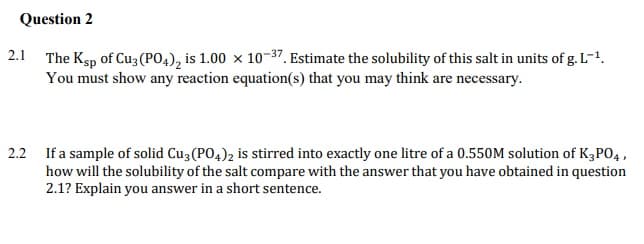 Question 2
2.1 The Ksp of Cu3 (PO4), is 1.00 x 10-37. Estimate the solubility of this salt in units of g. L-1.
You must show any reaction equation(s) that you may think are necessary.
2.2 If a sample of solid Cu3 (PO4)2 is stirred into exactly one litre of a 0.550M solution of K3PO4 ,
how will the solubility of the salt compare with the answer that you have obtained in question
2.1? Explain you answer in a short sentence.
