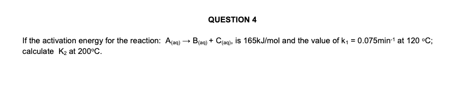 QUESTION 4
If the activation energy for the reaction: A(aq) → B(ag) + Ciaq), is 165kJ/mol and the value of k, = 0.075min-1 at 120 °C;
calculate K2 at 200°C.
