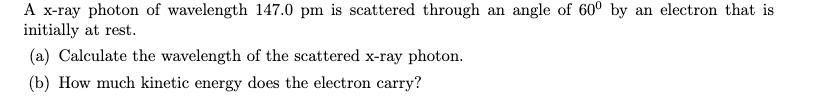 A x-ray photon of wavelength 147.0 pm is scattered through an angle of 60° by an electron that is
initially at rest.
(a) Calculate the wavelength of the scattered x-ray photon.
(b) How much kinetic energy does the electron carry?
