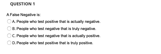 QUESTION 1
A False Negative is:
A. People who test positive that is actually negative.
B. People who test negative that is truly negative.
C. People who test negative that is actually positive.
D. People who test positive that is truly positive.