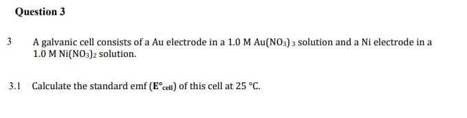 Question 3
3
A galvanic cell consists of a Au electrode in a 1.0 M Au(NO3) 3 solution and a Ni electrode in a
1.0 M Ni(NO3)2 solution.
3.1 Calculate the standard emf (E°cell) of this cell at 25 °C.
