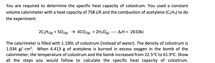 You are required to determine the specific heat capacity of colostrum. You used a constant
volume calorimeter with a heat capacity of 758 J/K and the combustion of acetylene (C,H2) to do
the experiment:
2C2H2(e) + 502(e) → 4CO216) + 2H2O(e)
- A;H = -2610kJ
----
The calorimeter is filled with 1.190L of colostrum (instead of water). The density of colostrum is
1.034 g/ cm³. When 4.413 g of acetylene is burned in excess oxygen in the bomb of the
calorimeter, the temperature of colostrum and the bomb increased from 22.5°C to 61.9°C. Show
all the steps you would follow to calculate the specific heat capacity of colostrum.
