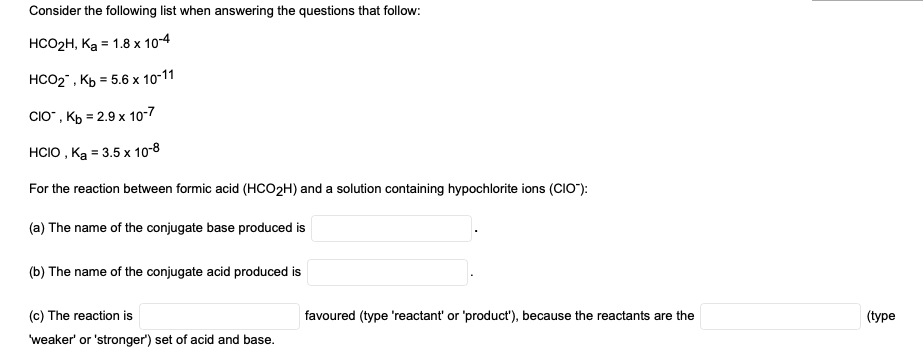 Consider the following list when answering the questions that follow:
HCOРH, Ка 1.8 х 10-4
НCО2", Кь 5.6х 10-11
CIO", КЬ 3 2.9 х 10-7
HCIO , Ка 3.5 х 10:8
For the reaction between formic acid (HCO2H) and a solution containing hypochlorite ions (CIO"):
(a) The name of the conjugate base produced is
(b) The name of the conjugate acid produced is
(c) The reaction is
favoured (type 'reactant' or 'product'), because the reactants are the
(Турe
weaker' or 'stronger') set of acid and base.
