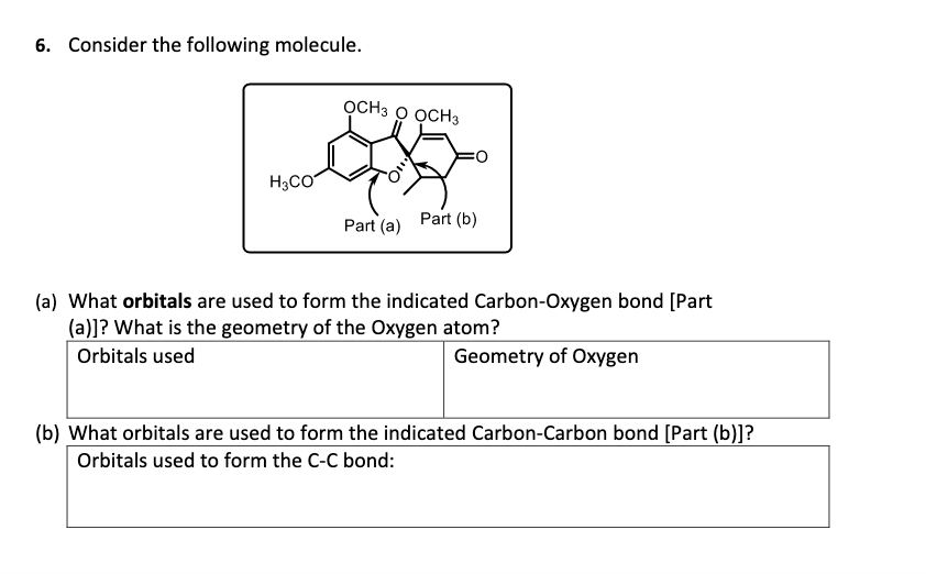 6. Consider the following molecule.
OCH3 O OCH3
H3CO
Part (b)
Part (a)
(a) What orbitals are used to form the indicated Carbon-Oxygen bond [Part
(a)]? What is the geometry of the Oxygen atom?
Orbitals used
Geometry of Oxygen
(b) What orbitals are used to form the indicated Carbon-Carbon bond [Part (b)]?
Orbitals used to form the C-C bond:
