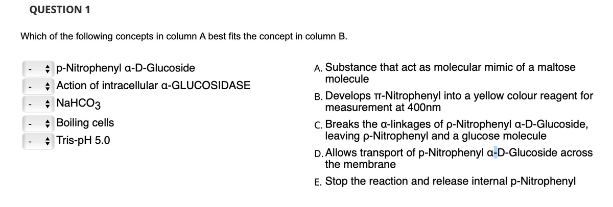 QUESTION 1
Which of the following concepts in column A best fits the concept in column B.
p-Nitrophenyl a-D-Glucoside
Action of intracellular a-GLUCOSIDASE
+ NaHCO3
Boiling cells
Tris-pH 5.0
A. Substance that act as molecular mimic of a maltose
molecule
B. Develops TT-Nitrophenyl into a yellow colour reagent for
measurement at 400nm
c. Breaks the a-linkages of p-Nitrophenyl a-D-Glucoside,
leaving p-Nitrophenyl and a glucose molecule
D. Allows transport of p-Nitrophenyl a-D-Glucoside across
the membrane
E. Stop the reaction and release internal p-Nitrophenyl