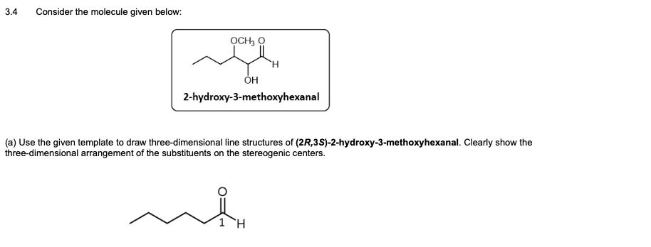 3.4
Consider the molecule given below:
OCH3 O
H.
2-hydroxy-3-methoxyhexanal
(a) Use the given template to draw three-dimensional line structures of (2R,3S)-2-hydroxy-3-methoxyhexanal. Clearly show the
three-dimensional arrangement of the substituents on the stereogenic centers.
1H
