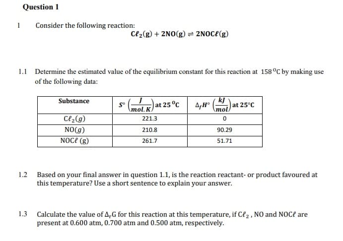 Question 1
1
Consider the following reaction:
Ce2(g) + 2NO(g) = 2NOC{(g)
1.1 Determine the estimated value of the equilibrium constant for this reaction at 158 °C by making use
of the following data:
kj
at 25°C
mol)
Substance
S°
\mol. K
at 25 °C
C{2(g)
221.3
NO(g)
210.8
90.29
NOCE (g)
261.7
51.71
1.2 Based on your final answer in question 1.1, is the reaction reactant- or product favoured at
this temperature? Use a short sentence to explain your answer.
1.3
Calculate the value of A,G for this reaction at this temperature, if Cł2 , NO and NOC? are
present at 0.600 atm, 0.700 atm and 0.500 atm, respectively.
