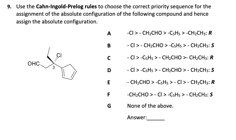 9. Use the Cahn-Ingold-Prelog rules to choose the correct priority sequence for the
assignment of the absolute configuration of the following compound and hence
assign the absolute configuration.
A
-CI > - CH2CHO > -CSH5 > -CH2CH3: R
B
- CI > - CH2CHO > -CSH5 > - CH2CH3: S
CI
- Cl > -CSH5 > - CH2CHO >- CH2CH3: R
OHC.
D
- Cl > -CSH5 > - CH2CHO > - CH2CH3: S
E
- CH2CHO > -CsH5 > - Cl > - CH2CH3: R
F
-CH2CHO > - CI> -CSH5 > - CH2CH3: S
G
None of the above.
Answer:
