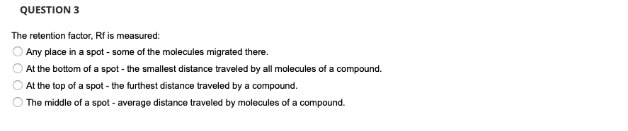 QUESTION 3
The retention factor, Rf is measured:
Any place in a spot - some of the molecules migrated there.
At the bottom of a spot - the smallest distance traveled by all molecules of a compound.
At the top of a spot - the furthest distance traveled by a compound.
The middle of a spot - average distance traveled by molecules of a compound.