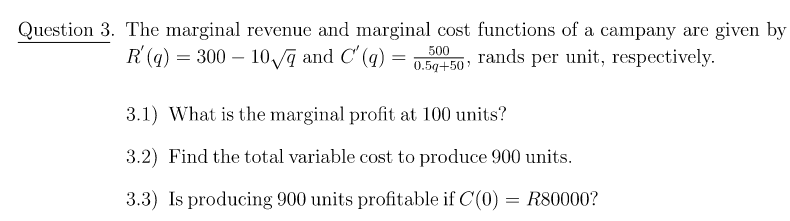 Question 3. The marginal revenue and marginal cost functions of a campany are given by
R(q) = 300 – 10 ą and C' (q)
500
rands per unit, respectively.
0.5q+50
3.1) What is the marginal profit at 100 units?
3.2) Find the total variable cost to produce 900 units.
3.3) Is producing 900 units profitable if C(0) = R80000?
