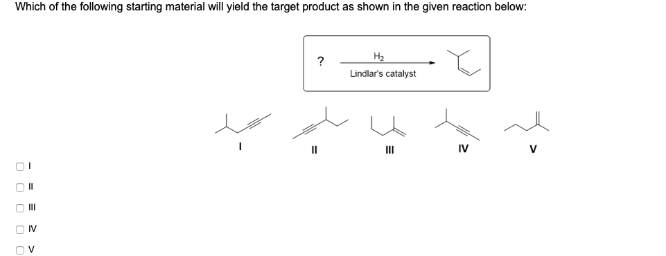 Which of the following starting material will yield the target product as shown in the given reaction below:
H2
?
Lindlar's catalyst
II
II
IV
V
O II
O M
