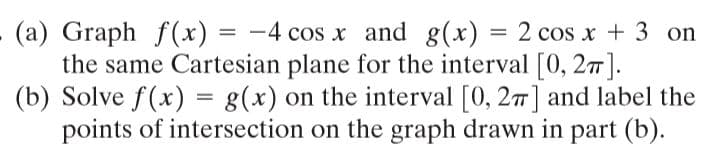 (a) Graph f (x) = -4 cos x and g(x) = 2 cos x + 3 on
the same Cartesian plane for the interval [0, 21].
(b) Solve f(x) = g(x) on the interval [0, 27] and label the
points of intersection on the graph drawn in part (b).
