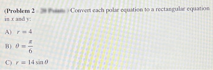 (Problem 2 Convert each polar equation to a rectangular equation
in x and y:
A) r = 4
T
B) 0 =
C) r = 14 sin 0