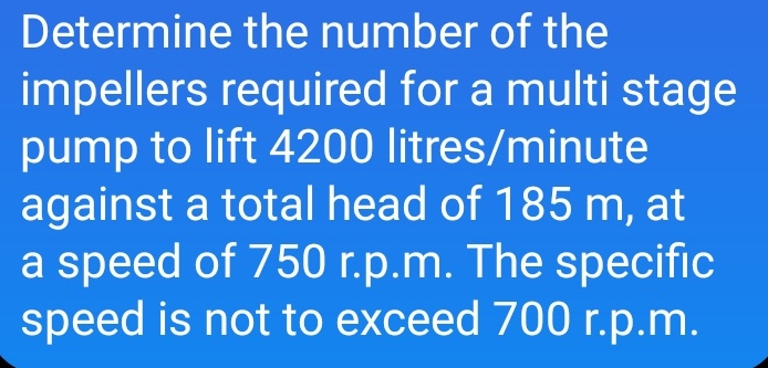 Determine the number of the
impellers required for a multi stage
pump to lift 4200 litres/minute
against a total head of 185 m, at
a speed of 750 r.p.m. The specific
speed is not to exceed 700 r.p.m.
