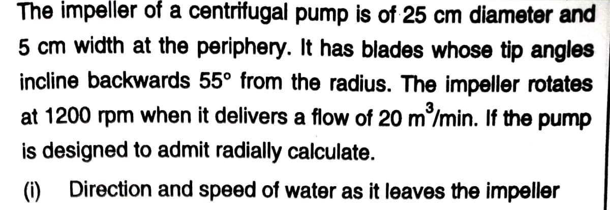 The impeller of a centrifugal pump is of 25 cm diameter and
5 cm width at the periphery. It has blades whose tip angles
incline backwards 55° from the radius. The impeller rotates
at 1200 rpm when it delivers a flow of 20 m/min. If the pump
is designed to admit radially calculate.
(i) Direction and speed of water as it leaves the impeller
