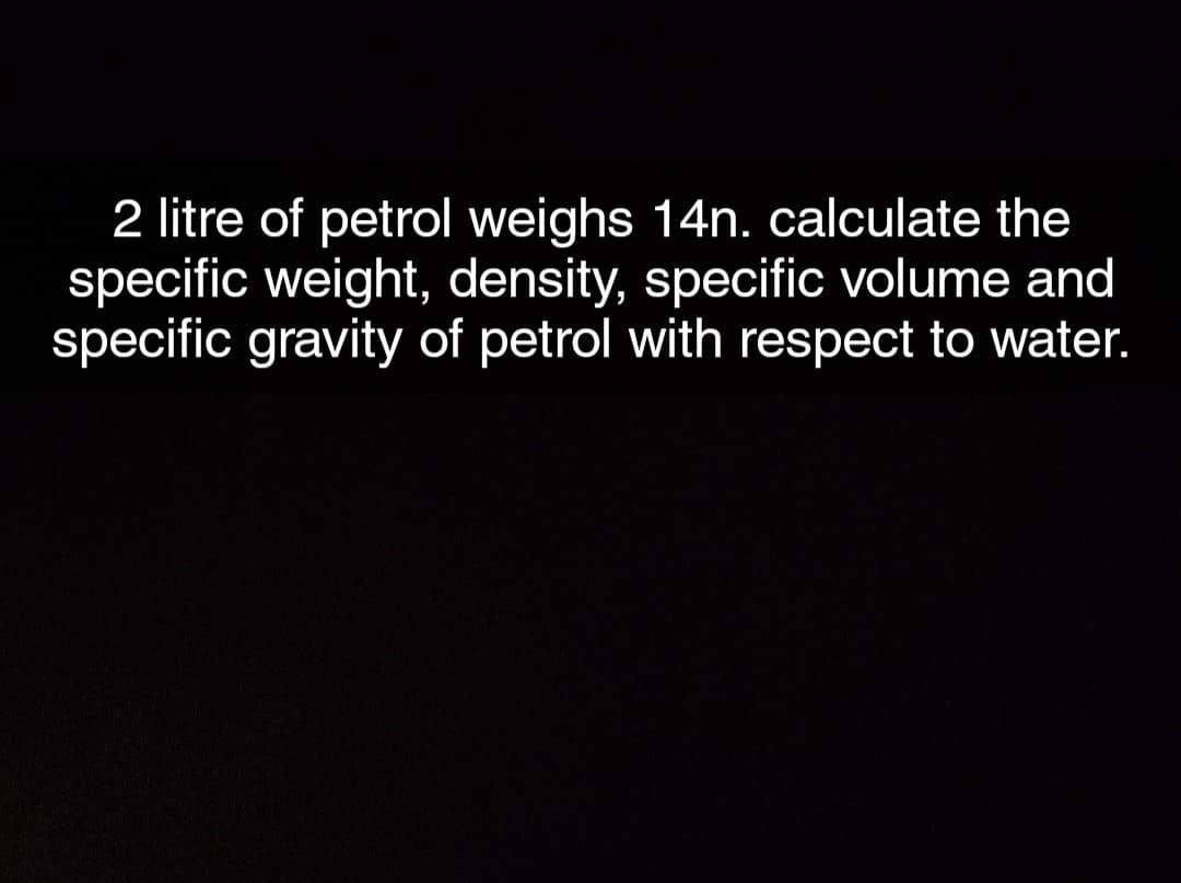 2 litre of petrol weighs 14n. calculate the
specific weight, density, specific volume and
specific gravity of petrol with respect to water.
