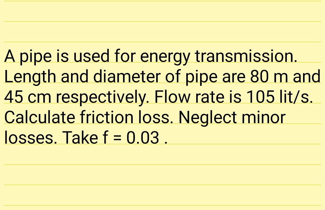 A pipe is used for energy transmission.
Length and diameter of pipe are 80 m and
45 cm respectively. Flow rate is 105 lit/s.
Calculate friction loss. Neglect minor
losses. Take f = 0.03 .
%D
