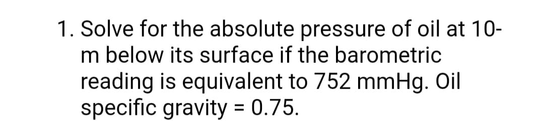 1. Solve for the absolute pressure of oil at 10-
m below its surface if the barometric
reading is equivalent to 752 mmHg. Oil
specific gravity = 0.75.
%3D
