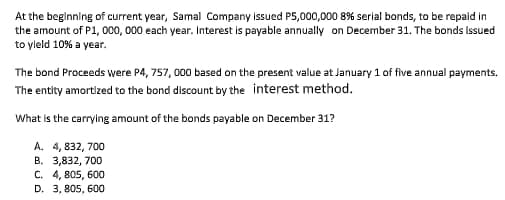 At the beginning of current year, Samal Company issued P5,000,000 8% serial bonds, to be repaid in
the amount of P1, 000, 000 each year. Interest is payable annually on December 31. The bonds Issued
to yleld 10% a year.
The bond Proceeds were P4, 757, 000 based on the present value at January 1 of five annual payments.
The entity amortized to the bond discount by the interest method.
What is the carrying amount of the bonds payable on December 31?
A. 4, 832, 700
B. 3,832, 700
C. 4, 805, 600
D. 3, 805, 600
