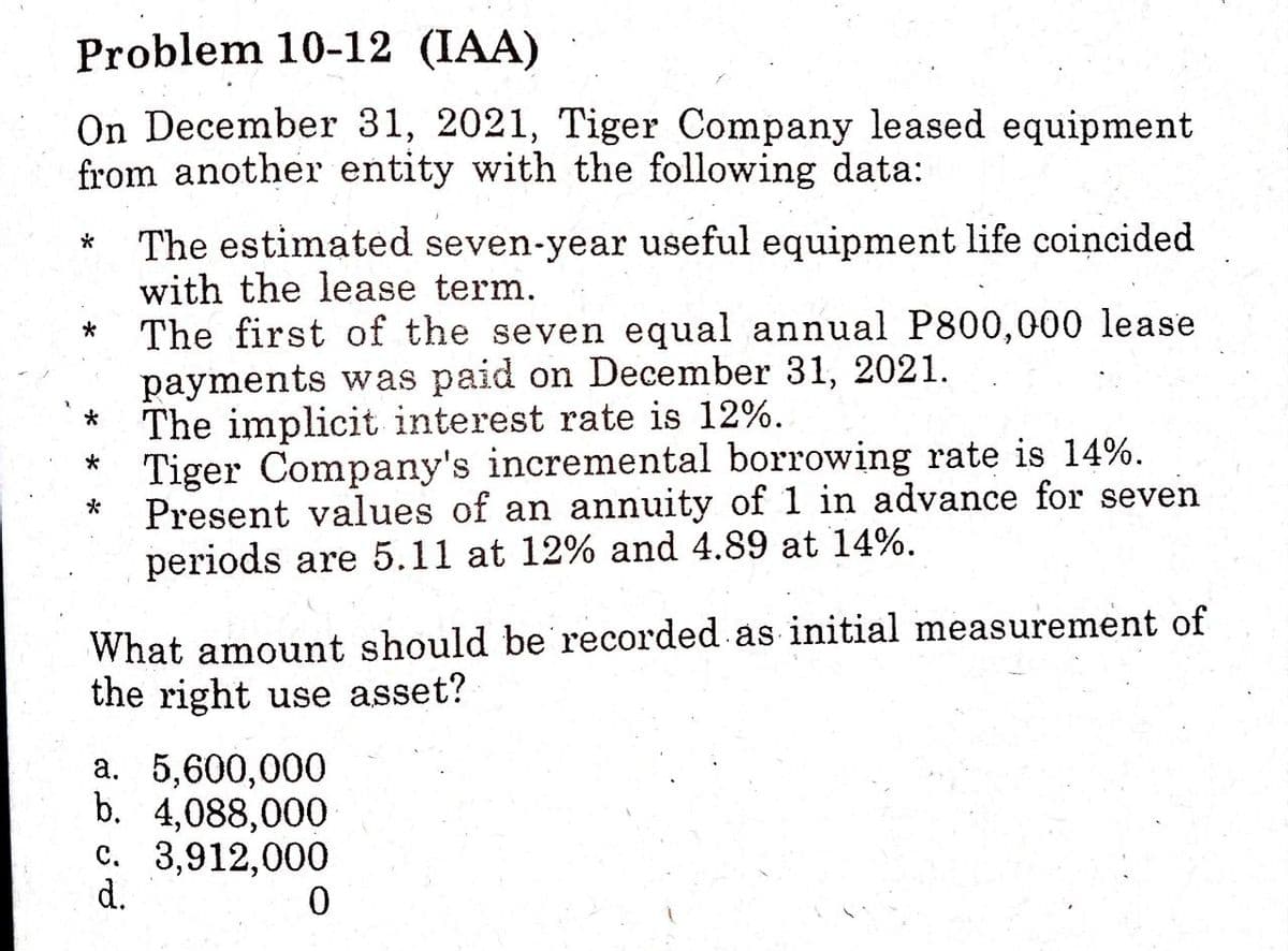 Problem 10-12 (IAA)
On December 31, 2021, Tiger Company leased equipment
from another entity with the following data:
The estimated seven-year useful equipment life coincided
with the lease term.
The first of the seven equal annual P800,000 lease
payments was paid on December 31, 2021.
The implicit interest rate is 12%.
Tiger Company's incremental borrowing rate is 14%.
Present values of an annuity of 1 in advance for seven
periods are 5.11 at 12% and 4.89 at 14%.
*
*
What amount should be recorded as initial measurement of
the right use asset?
a. 5,600,000
b. 4,088,000
c. 3,912,000
d.
