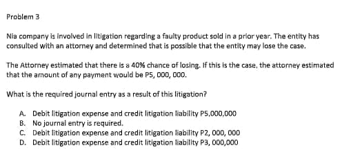 Problem 3
Nia company is involved in litigation regarding a faulty product sold in a prior year. The entity has
consulted with an attormey and determined that is possible that the entity may lose the case.
The Attorney estimated that there is a 40% chance of losing. If this is the case, the attorney estimated
that the amount of any payment would be P5, 000, 000.
What is the required journal entry as a result of this litigation?
A. Debit litigation expense and credit litigation liability P5,000,000
B. No journal entry is required.
C. Debit litigation expense and credit litigation liability P2, 000, 000
D. Debit litigation expense and credit litigation liability P3, 000,000
