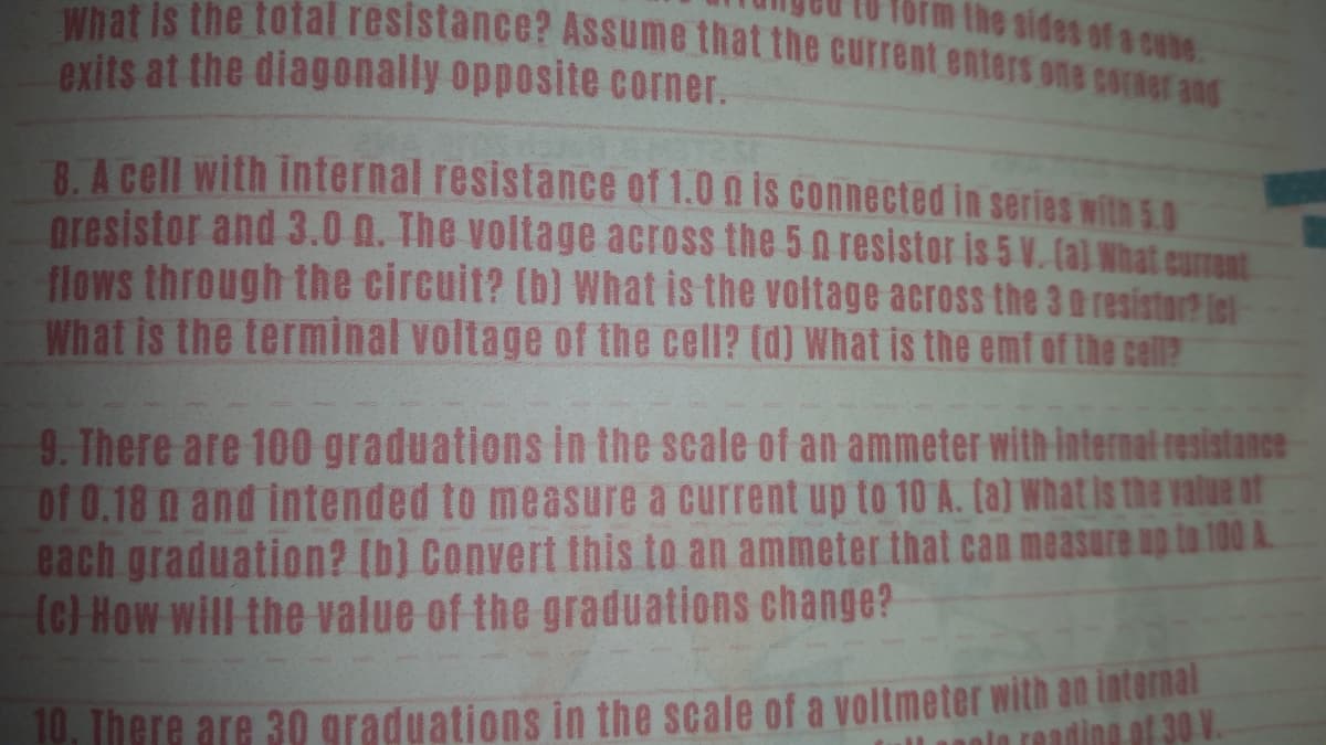 what is the total resistance? Assume that the current enters one coraer and
the sides of a cube.
exits at the diagonally opposite corner.
B. A cell with internal resistance of 1.0 o is connected in series withn5.0
oresistor and 3.0 N. The voltage across the 5 n resistor is 5 V. (al What current
flows through the circuit? (b) What is the voltage across the 3 a resistor? iel
What is the terminal voltage of the cell? (d) What is the emf of the cell?
9. There are 100 graduations In the scale of an ammeter with internal resistance
of 0.18 n and intended to measure a current up to 10 A. (a) What is the value of
each graduation? (b) Convert this to an ammeter that can measure up to 100 A.
(c) How will the value of the graduations change?
10. There are 30 graduations in the scale of a voltmeter with an internal
ading of 30 V.
