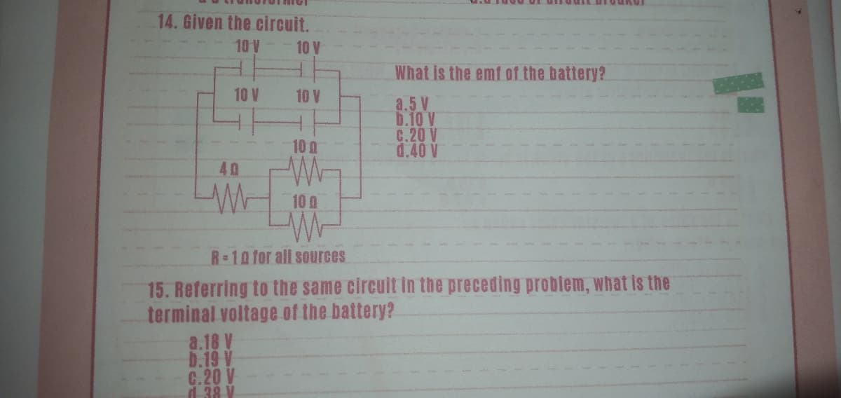 14. Given the circuit.
10V
10 V
What is the emf af the battery?
10 V
10 V
a.5 V
b.10 V
G.20 V
d.40 V
10 a
40
10 0
R-10 for all sources
15. Referring to the same circuit in the preceding problem, what is the
terminal voltage of the battery?
a.18 V
D.19 V
G.20 V
d 38 V
