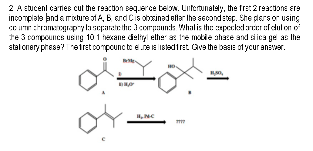 2. A student carries out the reaction sequence below. Unfortunately, the first 2 reactions are
incomplete, and a mixture of A, B, and Cis obtained after the second step. She plans on using
column chromatography to separate the 3 compounds. What is the expected order of elution of
the 3 compounds using 10:1 hexane-diethyl ether as the mobile phase and silica gel as the
stationary phase? The first compound to elute is listed first. Give the basis of your answer.
Br Mg
но
HSO,
H) H,O"
H, Pd-C
2???
