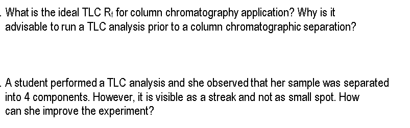 - What is the ideal TLC R; for column chromatography application? Why is it
advisable to run a TLC analysis prior to a column chromatographic separation?
A student performed a TLC analysis and she observed that her sample was separated
into 4 components. However, it is visible as a streak and not as small spot. How
can she improve the experiment?
