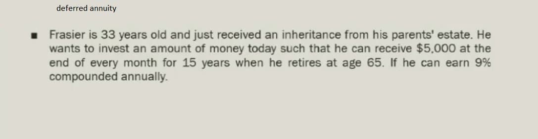 deferred annuity
Frasier is 33 years old and just received an inheritance from his parents' estate. He
wants to invest an amount of money today such that he can receive $5,000 at the
end of every month for 15 years when he retires at age 65. If he can earn 9%
compounded annually.
