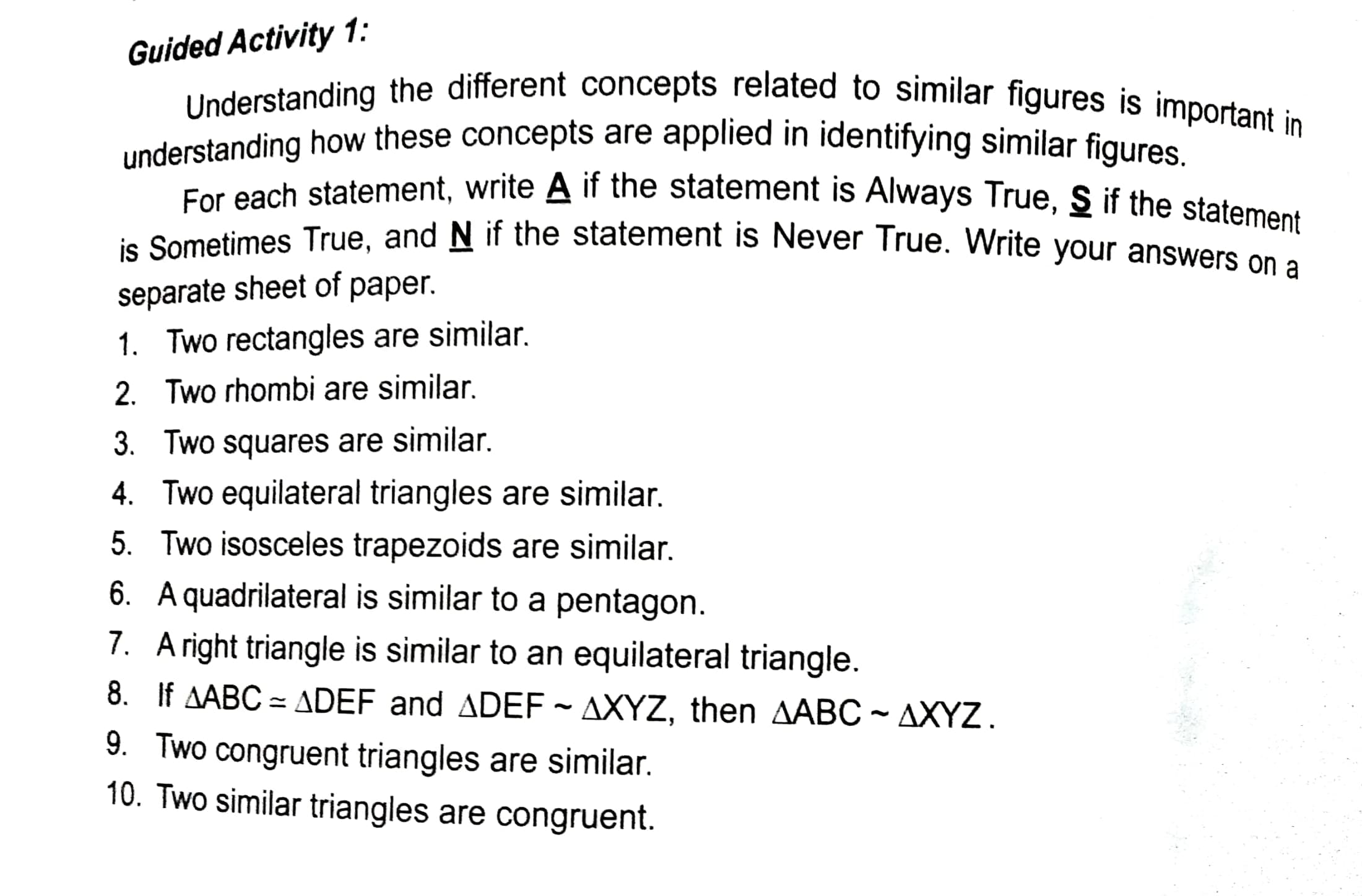 Guided Activity 1:
understanding how these concepts are applied in identifying similar figures
ie Sometimes True, and N if the statement is Never True. Write your answers On
separate sheet of paper.
1. Two rectangles are similar.
2. Two rhombi are similar.
3. Two squares are similar.
4. Two equilateral triangles are similar.
5. Two isosceles trapezoids are similar.
6. A quadrilateral is similar to a pentagon.
7. Aright triangle is similar to an equilateral triangle.
8. If AABC = ADEF and ADEF ~ AXYZ, then AABC - AXYZ.
9. Two congruent triangles are similar.
10. Two similar triangles are congruent.
