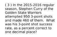 ( 3 ) In the 2015-2016 regular
season, Stephen Curry of the
Golden State Warriors
attempted 950 3-point shots
and made 460 of them. What
was his 3-point shot success
rate, as a percent correct to
one decimal place?
