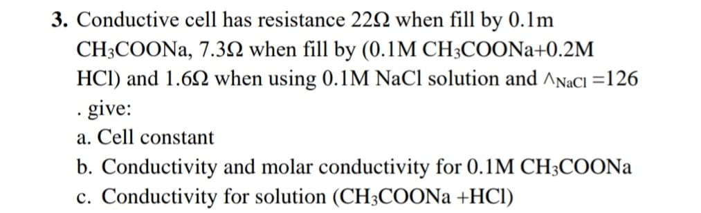 3. Conductive cell has resistance 222 when fill by 0.1m
CH3COONA, 7.32 when fill by (0.1M CH3COONa+0.2M
HCI) and 1.62 when using 0.1M NaCl solution and ^NaCl =126
. give:
a. Cell constant
b. Conductivity and molar conductivity for 0.1M CH;COONA
c. Conductivity for solution (CH3COON +HCl)
