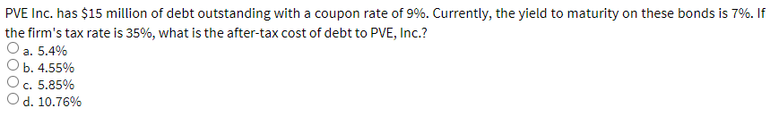 PVE Inc. has $15 million of debt outstanding with a coupon rate of 9%. Currently, the yield to maturity on these bonds is 7%. If
the firm's tax rate is 35%, what is the after-tax cost of debt to PVE, Inc.?
a. 5.4%
b. 4.55%
c. 5.85%
d. 10.76%