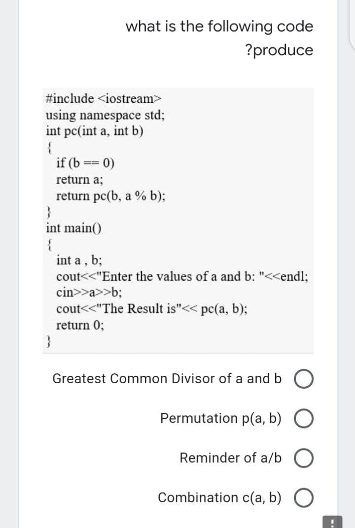 what is the following code
?produce
#include <iostream>
using namespace std;
int pc(int a, int b)
{
if (b == 0)
return a;
return pc(b, a % b);
}
int main()
{
int a , b;
cout<<"Enter the values of a and b: "<<endl;
cin>>a>>b;
cout<<"The Result is"<< pc(a, b);
return 0;
}
Greatest Common Divisor of a and b O
Permutation p(a, b) O
Reminder of a/b O
Combination c(a, b) O
