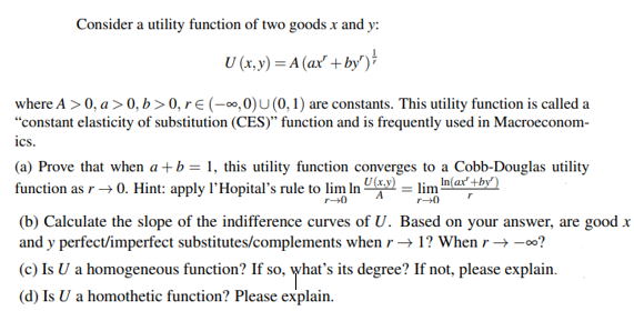 Consider a utility function of two goodsx and y:
U (x, y) = A (ax' +by')
where A > 0, a> 0, b>0, r € (-∞,0)U (0,1) are constants. This utility function is called a
"constant elasticity of substitution (CES)" function and is frequently used in Macroeconom-
ics.
(a) Prove that when a+b = 1, this utility function converges to a Cobb-Douglas utility
function as r→ 0. Hint: apply l'Hopital's rule to lim In U(x.y) = lim In(ax' +by')
(b) Calculate the slope of the indifference curves of U. Based on your answer, are good x
and y perfect/imperfect substitutes/complements when r → 1? When r → -00?
(c) Is U a homogeneous function? If so, what's its degree? If not, please explain.
(d) Is U a homothetic function? Please explain.
