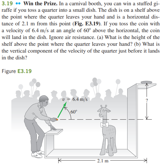 3.19 •• Win the Prize. In a carnival booth, you can win a stuffed gi-
raffe if you toss a quarter into a small dish. The dish is on a shelf above
the point where the quarter leaves your hand and is a horizontal dis-
tance of 2.1 m from this point (Fig. E3.19). If you toss the coin with
a velocity of 6.4 m/s at an angle of 60° above the horizontal, the coin
will land in the dish. Ignore air resistance. (a) What is the height of the
shelf above the point where the quarter leaves your hand? (b) What is
the vertical component of the velocity of the quarter just before it lands
in the dish?
Figure E3.19
v = 6.4 m/s
60°
2.1 m
