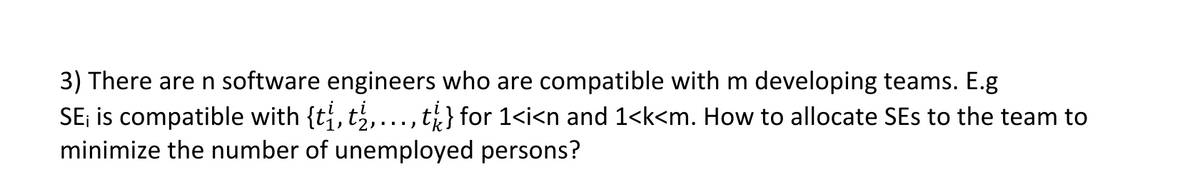 3) There are n software engineers who are compatible with m developing teams. E.g
SE; is compatible with {t, t,..., t}} for 1<i<n and 1<k<m. How to allocate SEs to the team to
minimize the number of unemployed persons?
