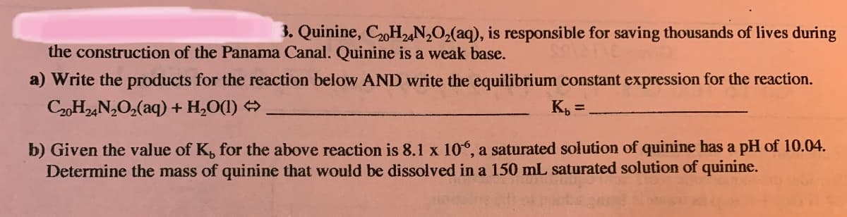 3. Quinine, C2H2,N2O2(aq), is responsible for saving thousands of lives during
the construction of the Panama Canal. Quinine is a weak base.
a) Write the products for the reaction below AND write the equilibrium constant expression for the reaction.
C20H2,N,O2(aq) + H,O(1)
K, =.
b) Given the value of K, for the above reaction is 8.1 x 10°, a saturated solution of quinine has a pH of 10.04.
Determine the mass of quinine that would be dissolved in a 150 mL saturated solution of quinine.
